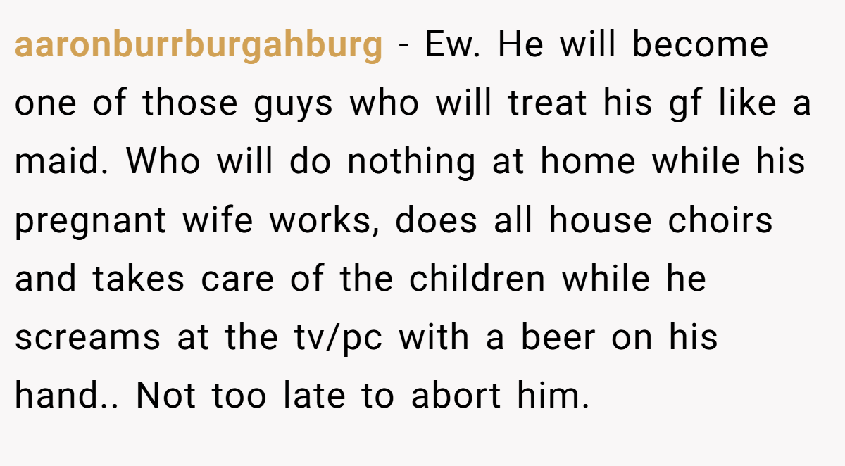 aaronburrburgahburg − Ew. He will become one of those guys who will treat his gf like a maid. Who will do nothing at home while his pregnant wife works, does all house choirs and takes care of the children while he screams at the tv/pc with a beer on his hand.. Not too late to abort him.