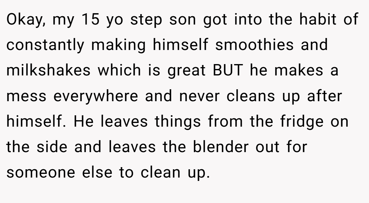 Okay, my 15 yo step son got into the habit of constantly making himself smoothies and milkshakes which is great BUT he makes a mess everywhere and never cleans up after himself. He leaves things from the fridge on the side and leaves the blender out for someone else to clean up.