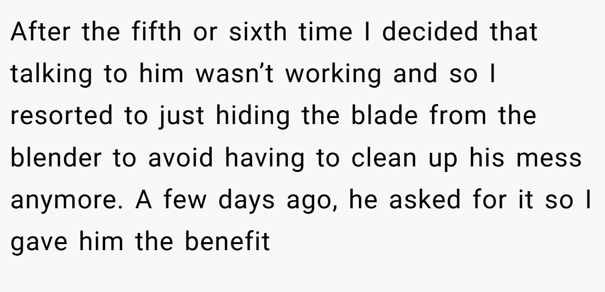 After the fifth or sixth time I decided that talking to him wasn’t working and so I resorted to just hiding the blade from the blender to avoid having to clean up his mess anymore. A few days ago, he asked for it so I gave him the benefit