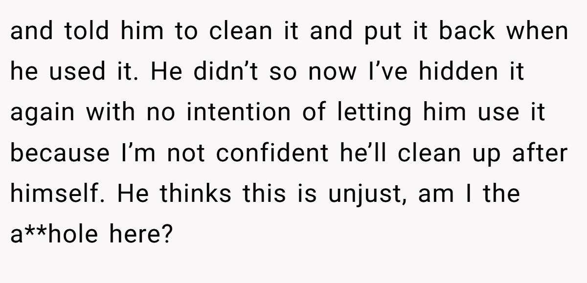and told him to clean it and put it back when he used it. He didn’t so now I’ve hidden it again with no intention of letting him use it because I’m not confident he’ll clean up after himself. He thinks this is unjust, am I the a**hole here?