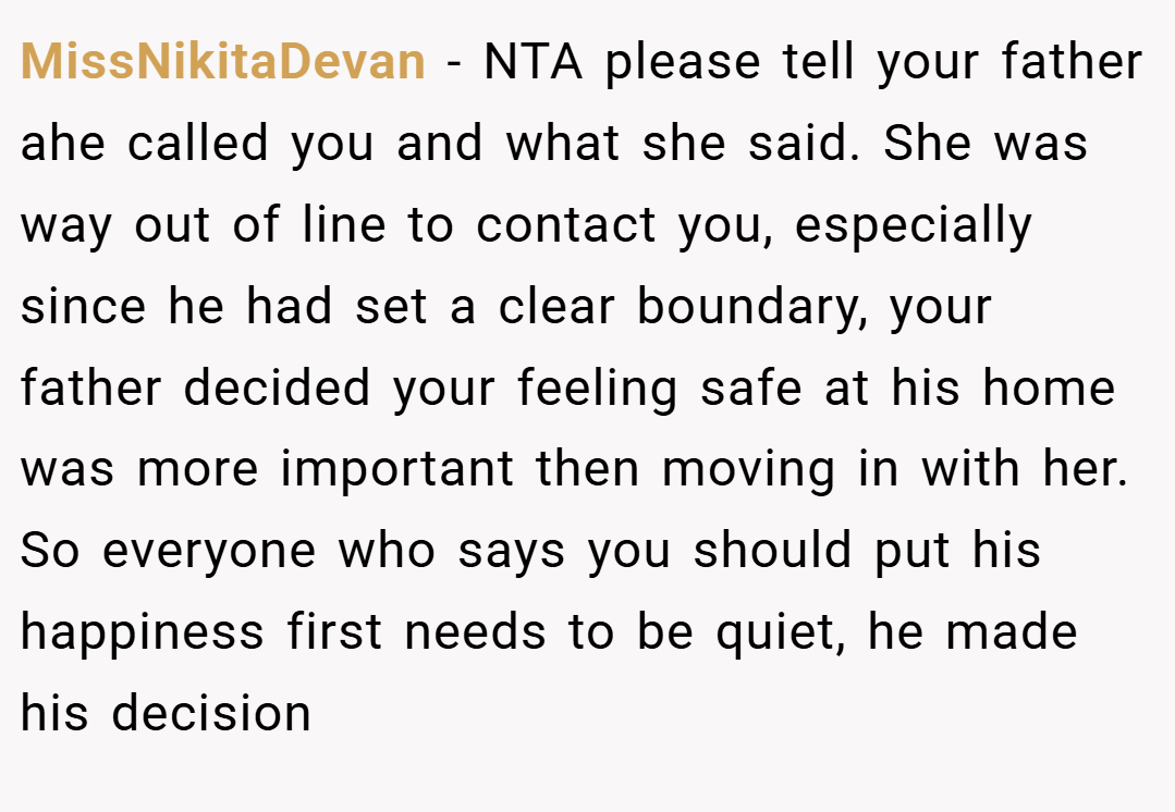 MissNikitaDevan − NTA please tell your father ahe called you and what she said. She was way out of line to contact you, especially since he had set a clear boundary, your father decided your feeling safe at his home was more important then moving in with her. So everyone who says you should put his happiness first needs to be quiet, he made his decision
