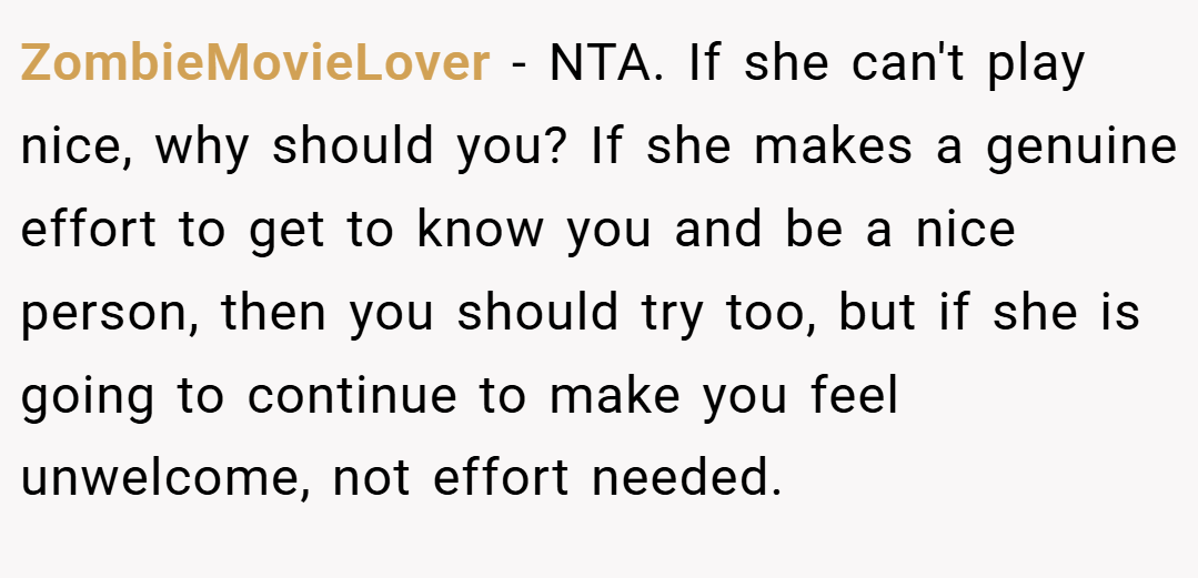 ZombieMovieLover − NTA. If she can't play nice, why should you? If she makes a genuine effort to get to know you and be a nice person, then you should try too, but if she is going to continue to make you feel unwelcome, not effort needed.