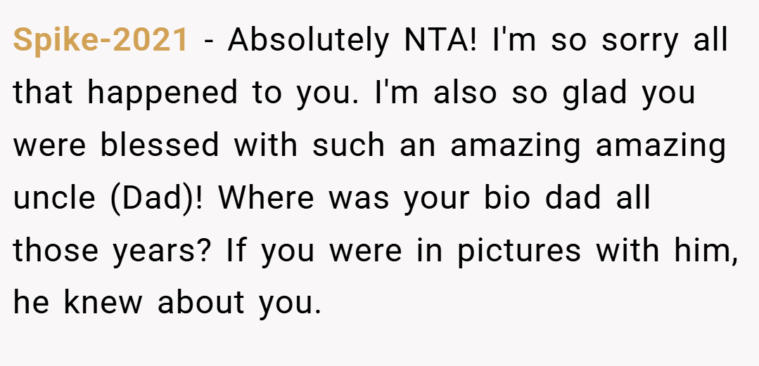 Spike-2021 − Absolutely NTA! I'm so sorry all that happened to you. I'm also so glad you were blessed with such an amazing amazing uncle (Dad)! Where was your bio dad all those years? If you were in pictures with him, he knew about you.
