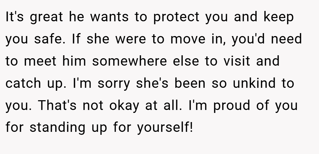 It's great he wants to protect you and keep you safe. If she were to move in, you'd need to meet him somewhere else to visit and catch up. I'm sorry she's been so unkind to you. That's not okay at all. I'm proud of you for standing up for yourself!