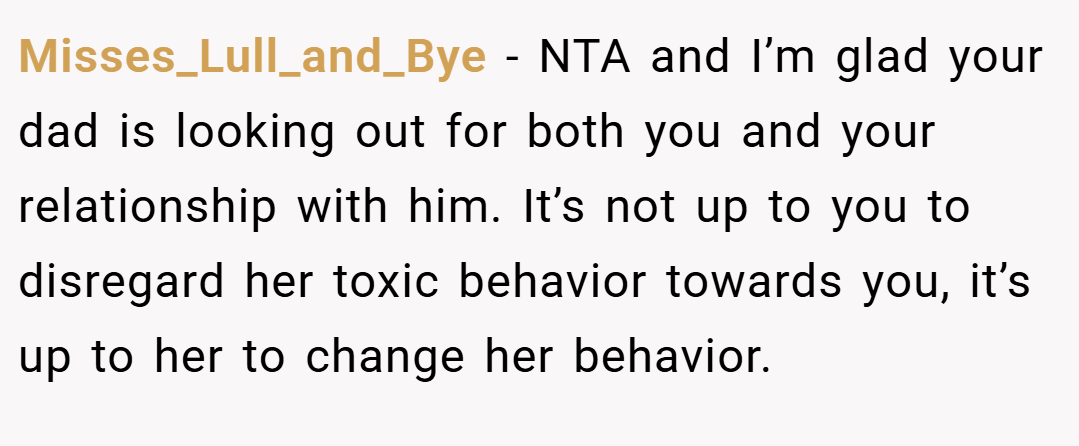 Misses_Lull_and_Bye − NTA and I’m glad your dad is looking out for both you and your relationship with him. It’s not up to you to disregard her toxic behavior towards you, it’s up to her to change her behavior.