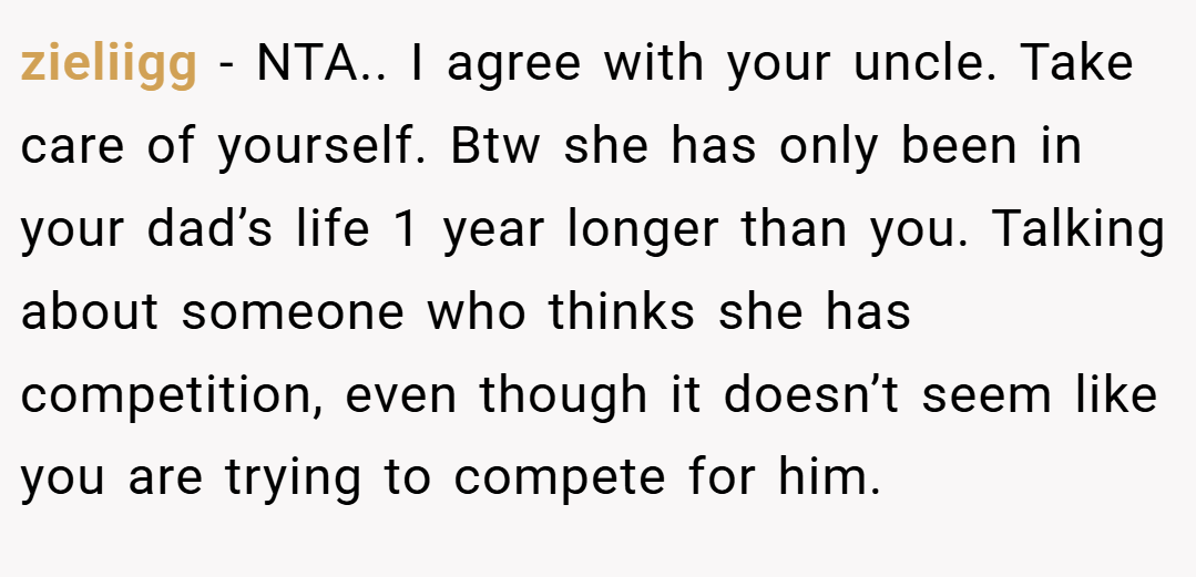 zieliigg − NTA.. I agree with your uncle. Take care of yourself. Btw she has only been in your dad’s life 1 year longer than you. Talking about someone who thinks she has competition, even though it doesn’t seem like you are trying to compete for him.