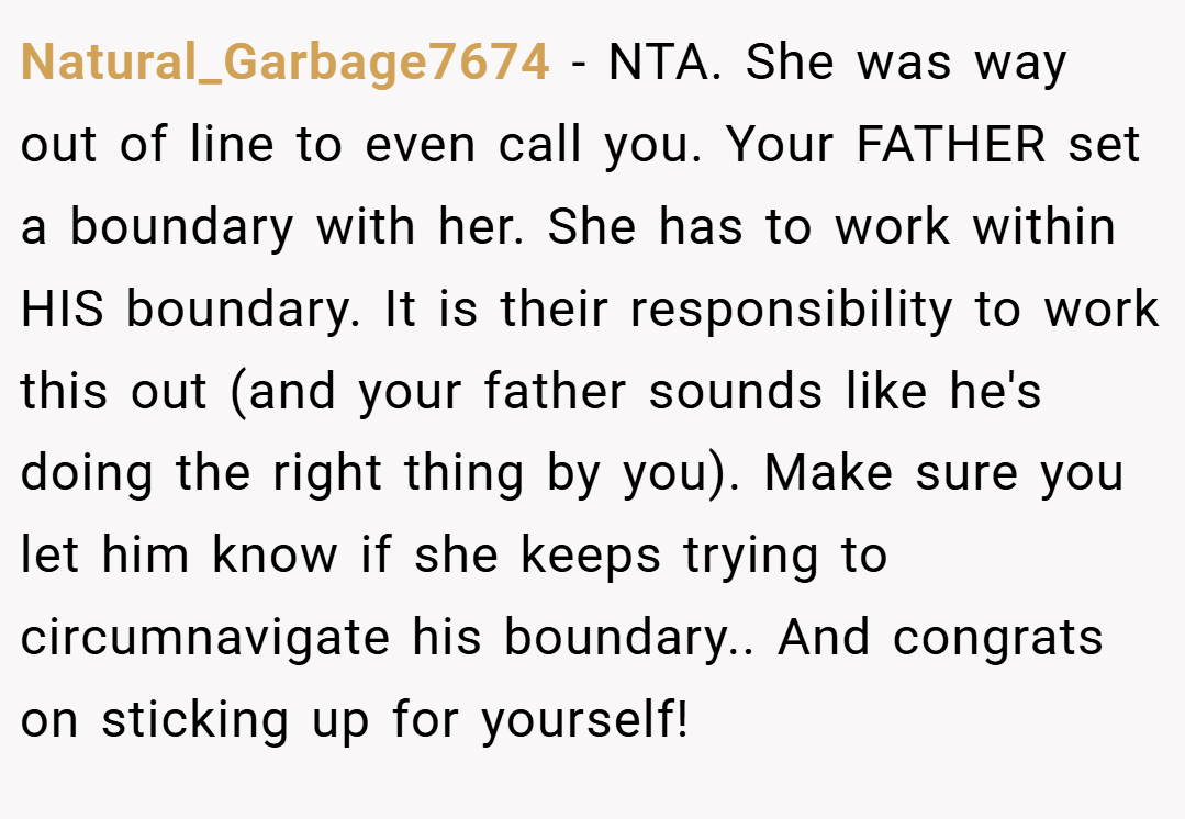 Natural_Garbage7674 − NTA. She was way out of line to even call you. Your FATHER set a boundary with her. She has to work within HIS boundary. It is their responsibility to work this out (and your father sounds like he's doing the right thing by you). Make sure you let him know if she keeps trying to circumnavigate his boundary.. And congrats on sticking up for yourself!