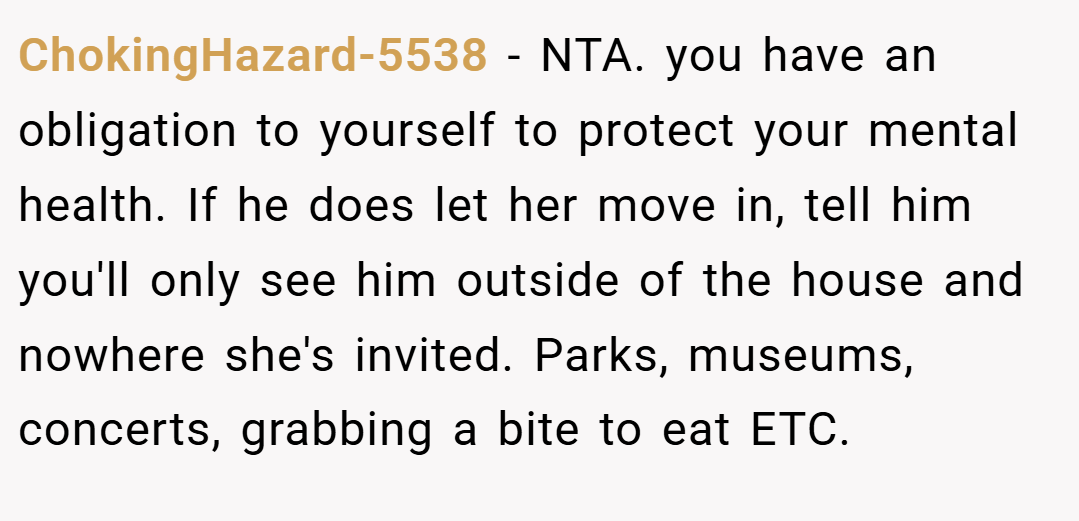 ChokingHazard-5538 − NTA. you have an obligation to yourself to protect your mental health. If he does let her move in, tell him you'll only see him outside of the house and nowhere she's invited. Parks, museums, concerts, grabbing a bite to eat ETC.