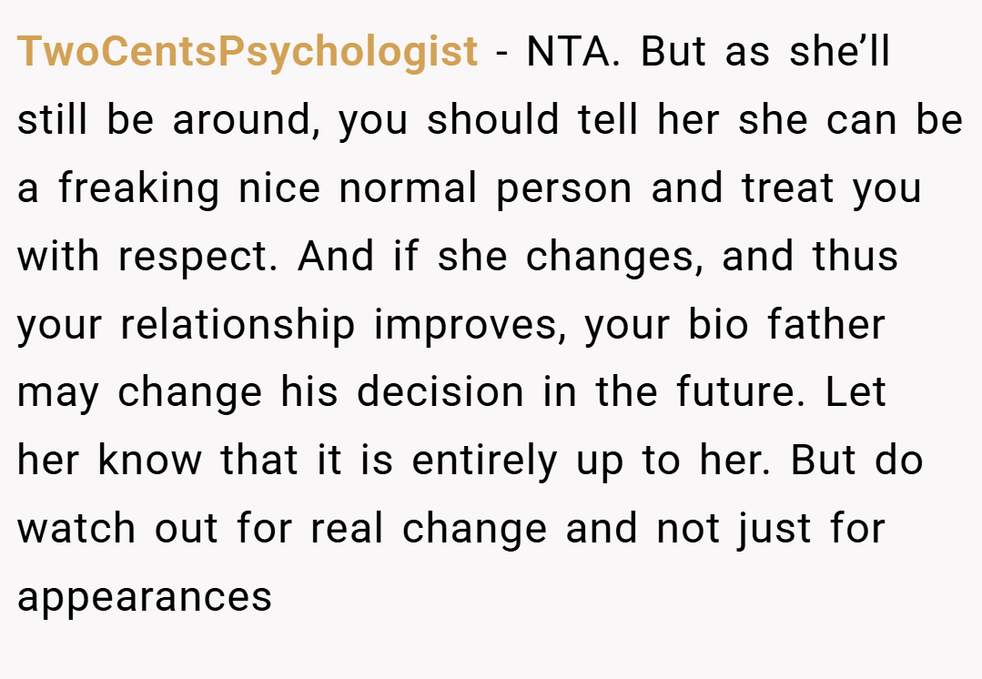 TwoCentsPsychologist − NTA. But as she’ll still be around, you should tell her she can be a freaking nice normal person and treat you with respect. And if she changes, and thus your relationship improves, your bio father may change his decision in the future. Let her know that it is entirely up to her. But do watch out for real change and not just for appearances