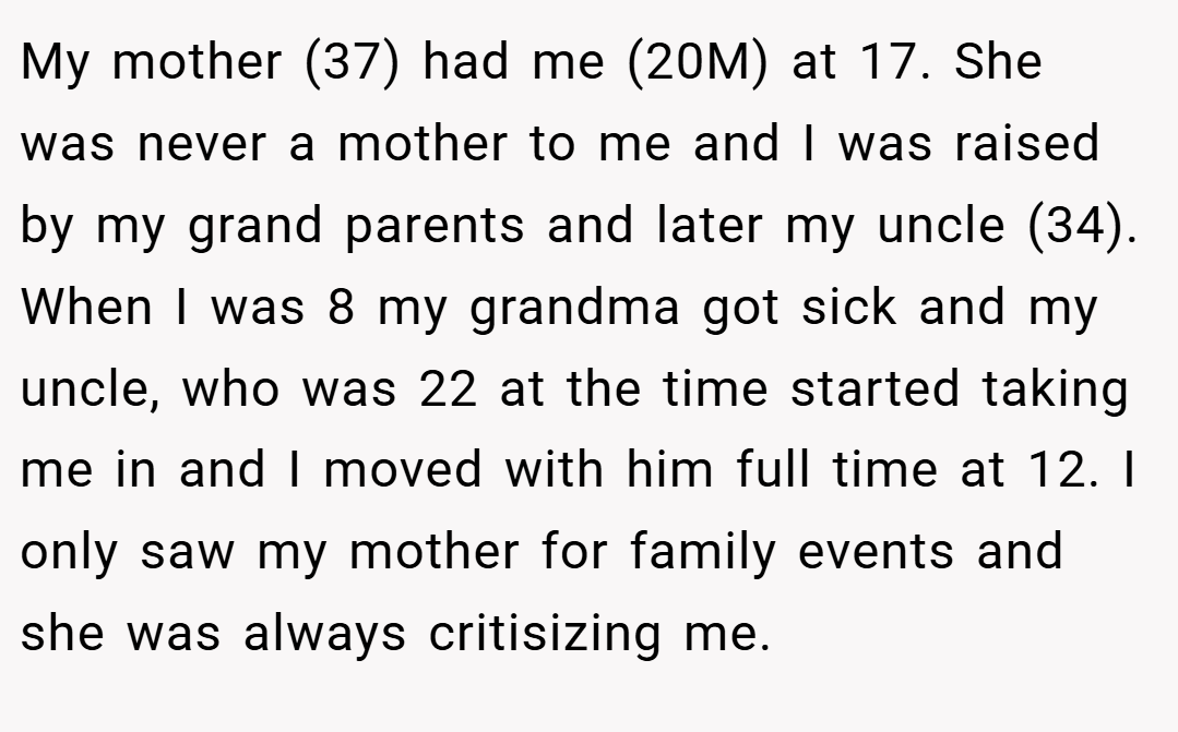 My mother (37) had me (20M) at 17. She was never a mother to me and I was raised by my grand parents and later my uncle (34). When I was 8 my grandma got sick and my uncle, who was 22 at the time started taking me in and I moved with him full time at 12. I only saw my mother for family events and she was always critisizing me.