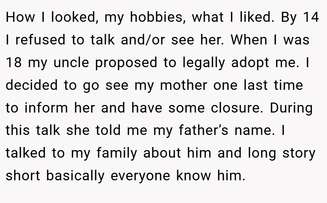 How I looked, my hobbies, what I liked. By 14 I refused to talk and/or see her. When I was 18 my uncle proposed to legally adopt me. I decided to go see my mother one last time to inform her and have some closure. During this talk she told me my father’s name. I talked to my family about him and long story short basically everyone know him.