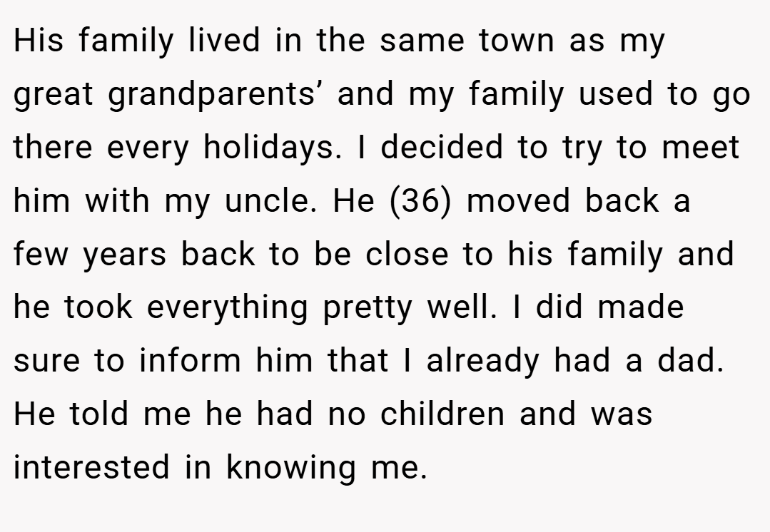 His family lived in the same town as my great grandparents’ and my family used to go there every holidays. I decided to try to meet him with my uncle. He (36) moved back a few years back to be close to his family and he took everything pretty well. I did made sure to inform him that I already had a dad. He told me he had no children and was interested in knowing me.