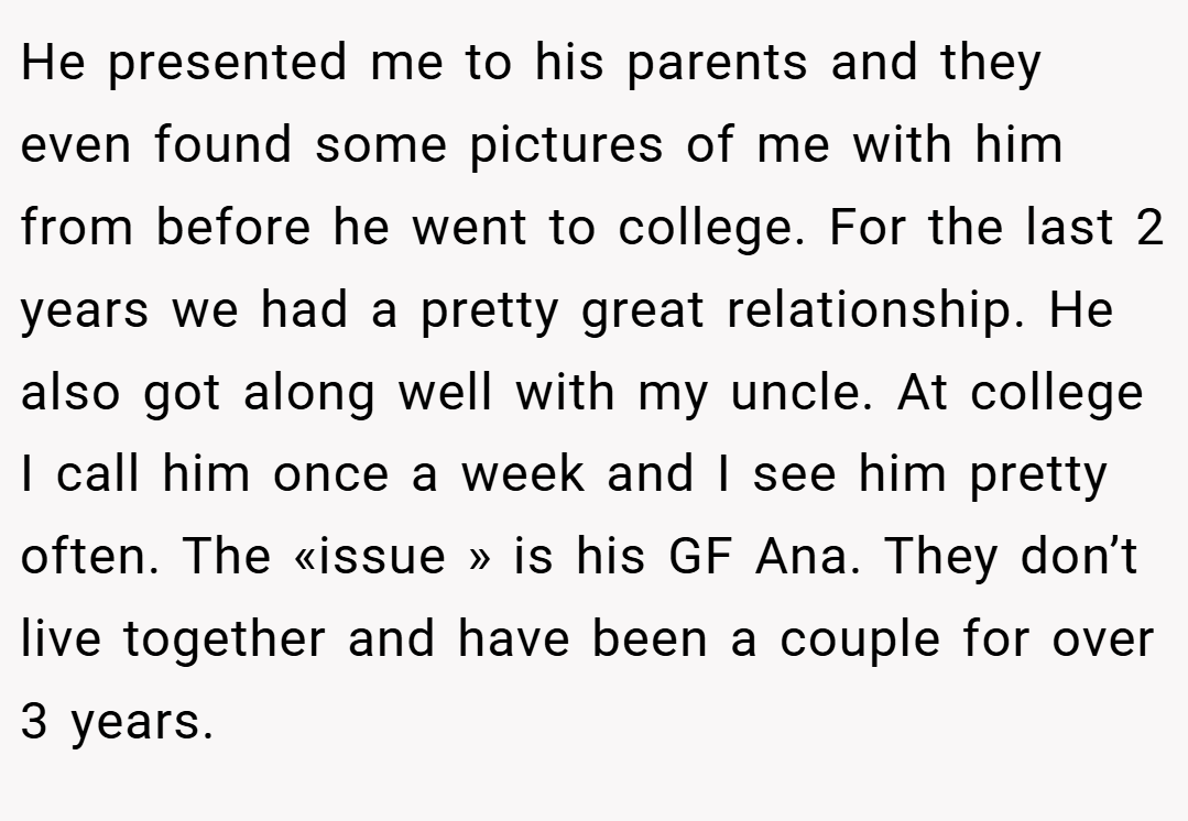 He presented me to his parents and they even found some pictures of me with him from before he went to college. For the last 2 years we had a pretty great relationship. He also got along well with my uncle. At college I call him once a week and I see him pretty often. The «issue » is his GF Ana. They don’t live together and have been a couple for over 3 years.