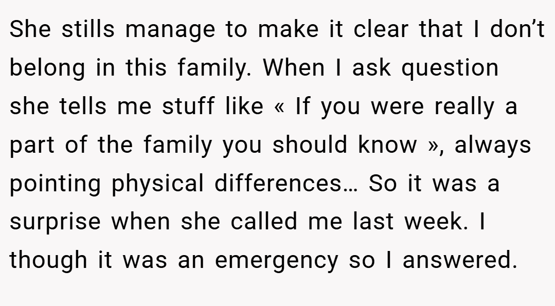 She stills manage to make it clear that I don’t belong in this family. When I ask question she tells me stuff like « If you were really a part of the family you should know », always pointing physical differences… So it was a surprise when she called me last week. I though it was an emergency so I answered.