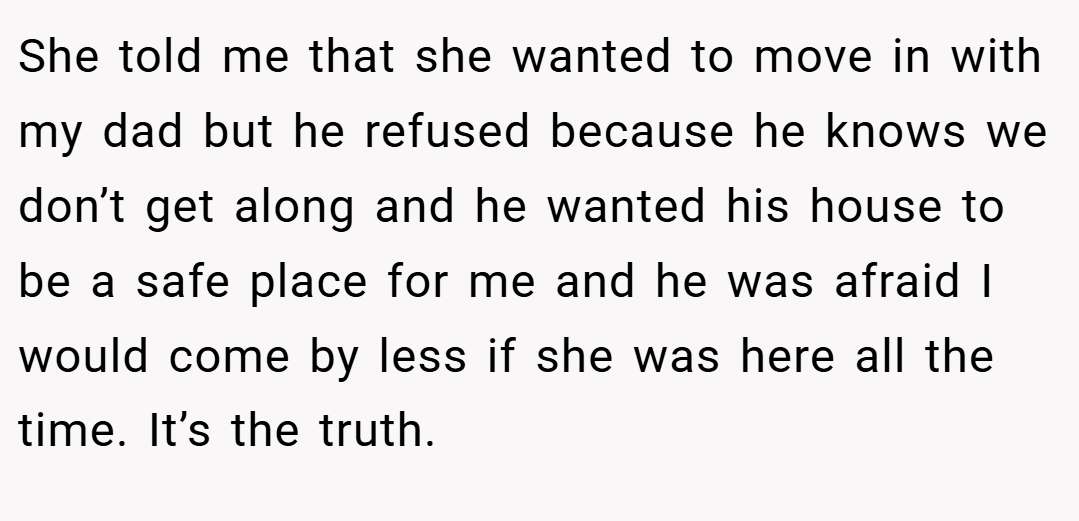 She told me that she wanted to move in with my dad but he refused because he knows we don’t get along and he wanted his house to be a safe place for me and he was afraid I would come by less if she was here all the time. It’s the truth.