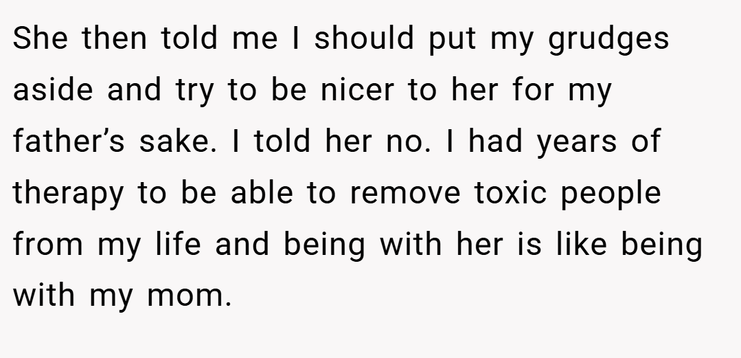 She then told me I should put my grudges aside and try to be nicer to her for my father’s sake. I told her no. I had years of therapy to be able to remove toxic people from my life and being with her is like being with my mom.