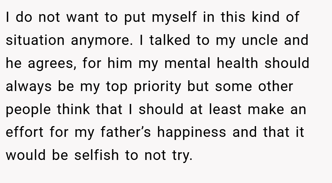 I do not want to put myself in this kind of situation anymore. I talked to my uncle and he agrees, for him my mental health should always be my top priority but some other people think that I should at least make an effort for my father’s happiness and that it would be selfish to not try.