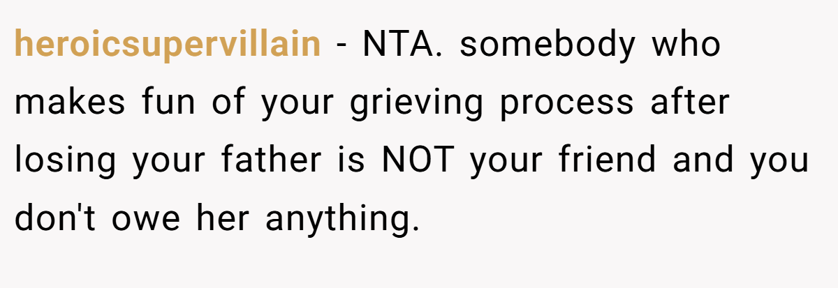 heroicsupervillain − NTA. somebody who makes fun of your grieving process after losing your father is NOT your friend and you don't owe her anything.