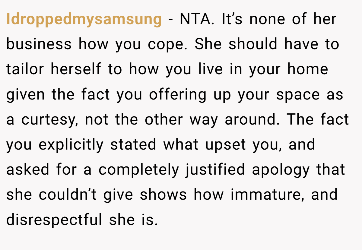 Idroppedmysamsung − NTA. It’s none of her business how you cope. She should have to tailor herself to how you live in your home given the fact you offering up your space as a curtesy, not the other way around. The fact you explicitly stated what upset you, and asked for a completely justified apology that she couldn’t give shows how immature, and disrespectful she is.