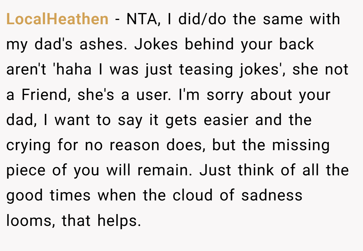 LocalHeathen − NTA, I did/do the same with my dad's ashes. Jokes behind your back aren't 'haha I was just teasing jokes', she not a Friend, she's a user. I'm sorry about your dad, I want to say it gets easier and the crying for no reason does, but the missing piece of you will remain. Just think of all the good times when the cloud of sadness looms, that helps.