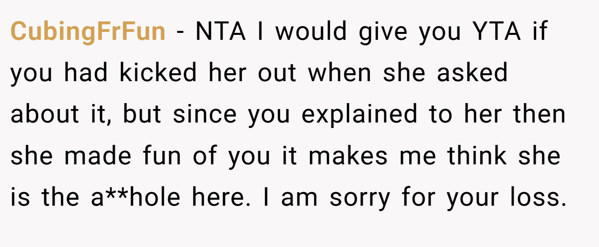 CubingFrFun − NTA I would give you YTA if you had kicked her out when she asked about it, but since you explained to her then she made fun of you it makes me think she is the a**hole here. I am sorry for your loss.