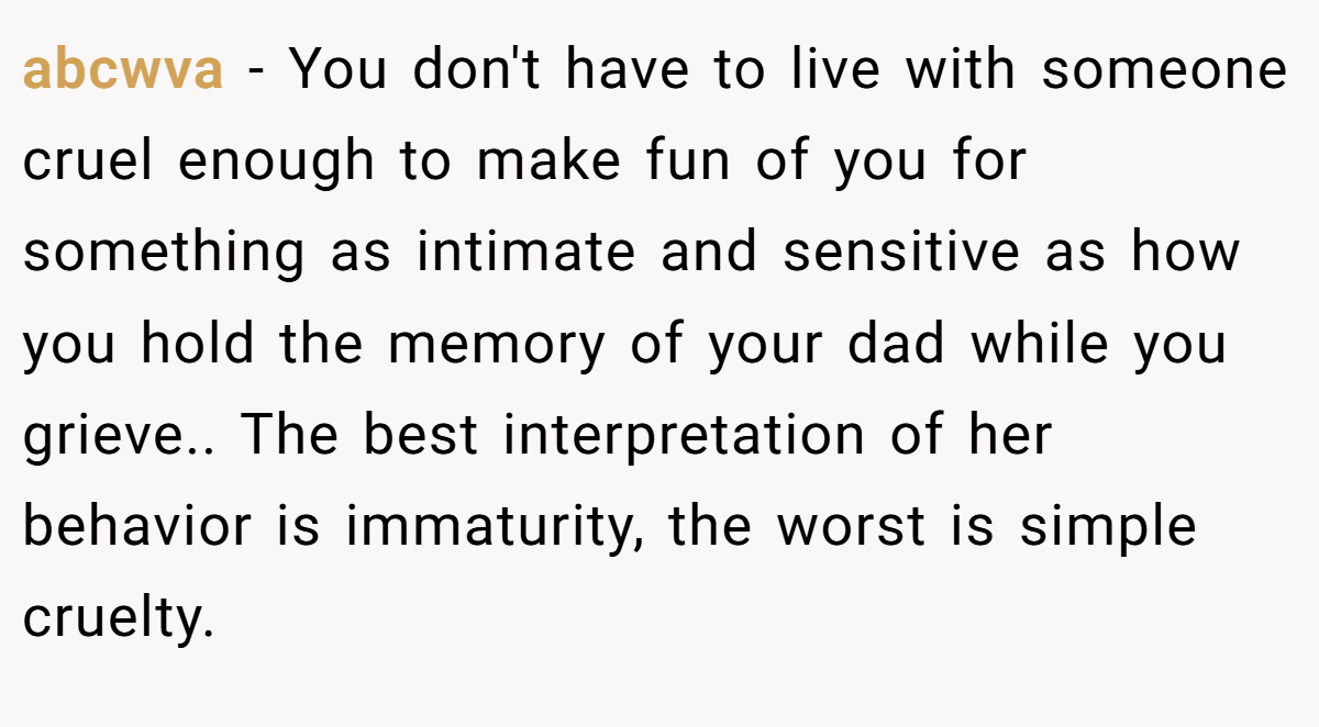 abcwva − You don't have to live with someone cruel enough to make fun of you for something as intimate and sensitive as how you hold the memory of your dad while you grieve.. The best interpretation of her behavior is immaturity, the worst is simple cruelty.