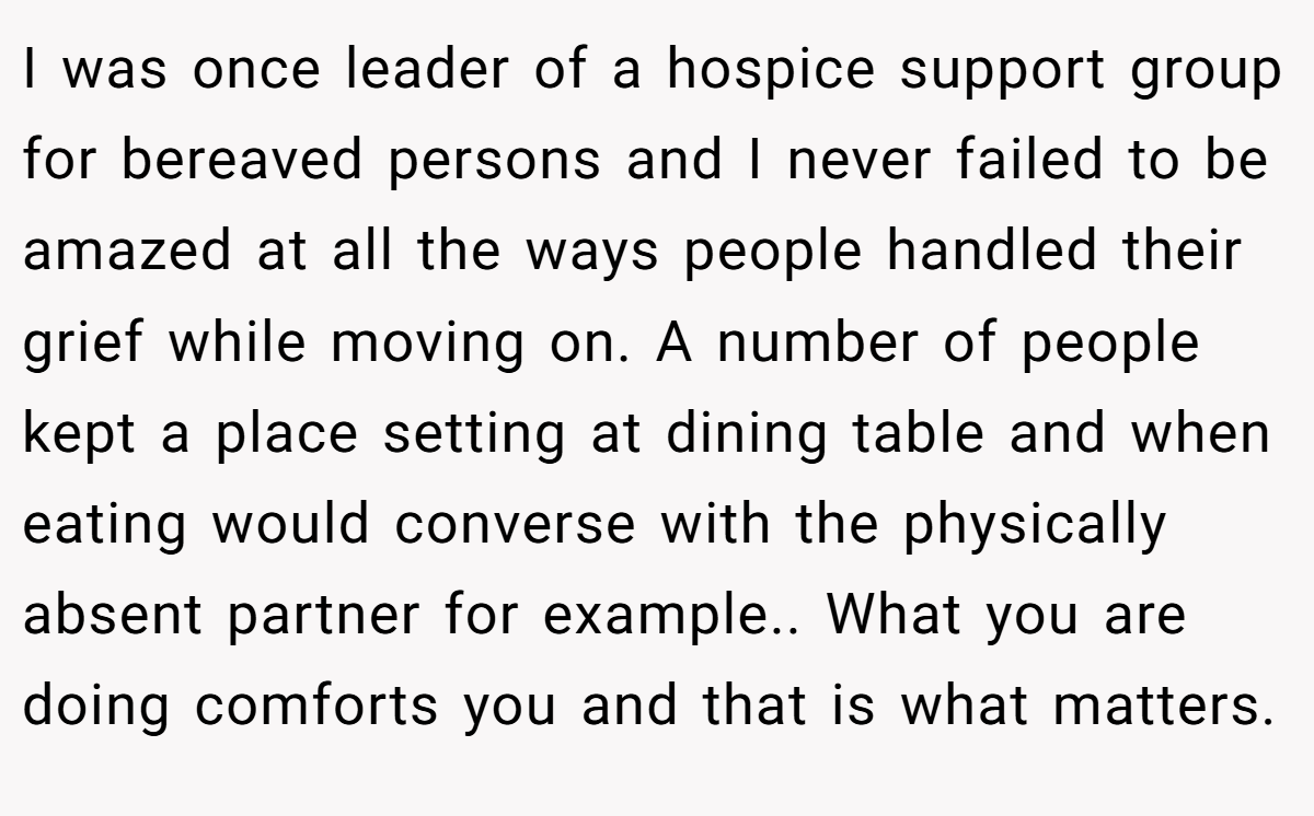I was once leader of a hospice support group for bereaved persons and I never failed to be amazed at all the ways people handled their grief while moving on. A number of people kept a place setting at dining table and when eating would converse with the physically absent partner for example.. What you are doing comforts you and that is what matters.