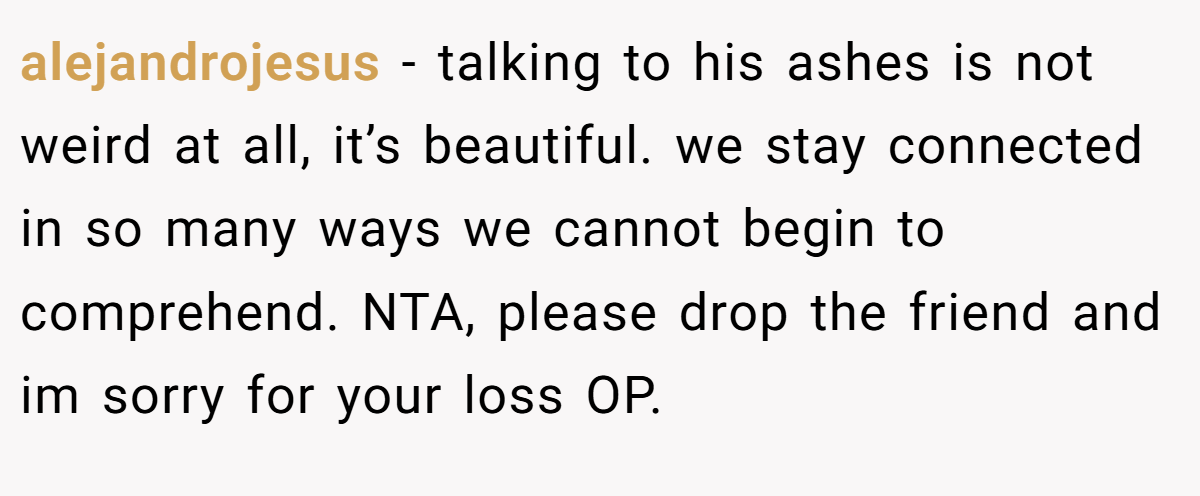 alejandrojesus − talking to his ashes is not weird at all, it’s beautiful. we stay connected in so many ways we cannot begin to comprehend. NTA, please drop the friend and im sorry for your loss OP.