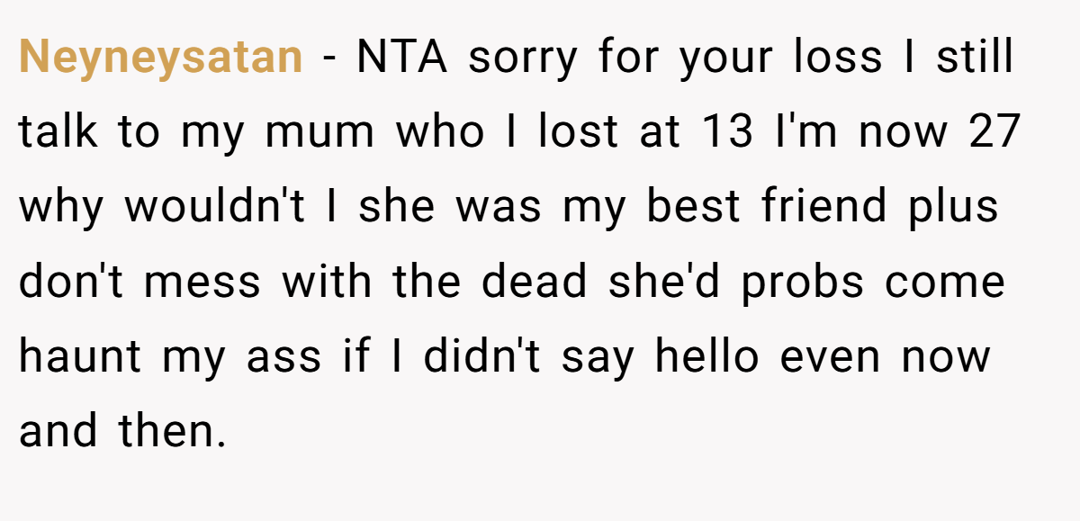 Neyneysatan − NTA sorry for your loss I still talk to my mum who I lost at 13 I'm now 27 why wouldn't I she was my best friend plus don't mess with the dead she'd probs come haunt my ass if I didn't say hello even now and then.