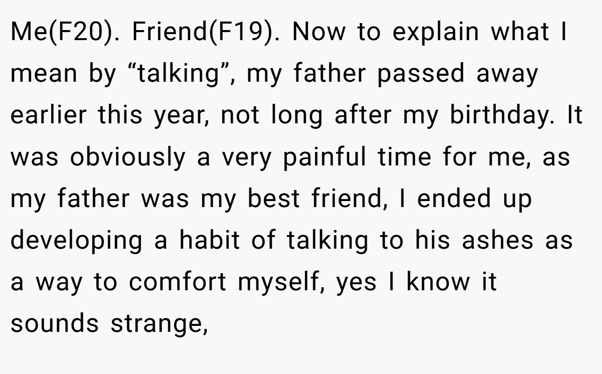 Me(F20). Friend(F19). Now to explain what I mean by “talking”, my father passed away earlier this year, not long after my birthday. It was obviously a very painful time for me, as my father was my best friend, I ended up developing a habit of talking to his ashes as a way to comfort myself, yes I know it sounds strange,