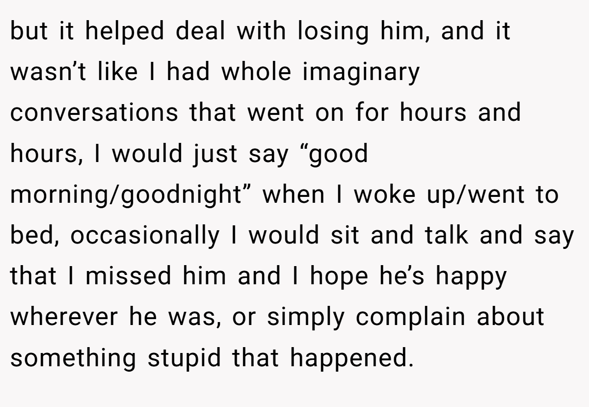 but it helped deal with losing him, and it wasn’t like I had whole imaginary conversations that went on for hours and hours, I would just say “good morning/goodnight” when I woke up/went to bed, occasionally I would sit and talk and say that I missed him and I hope he’s happy wherever he was, or simply complain about something stupid that happened.