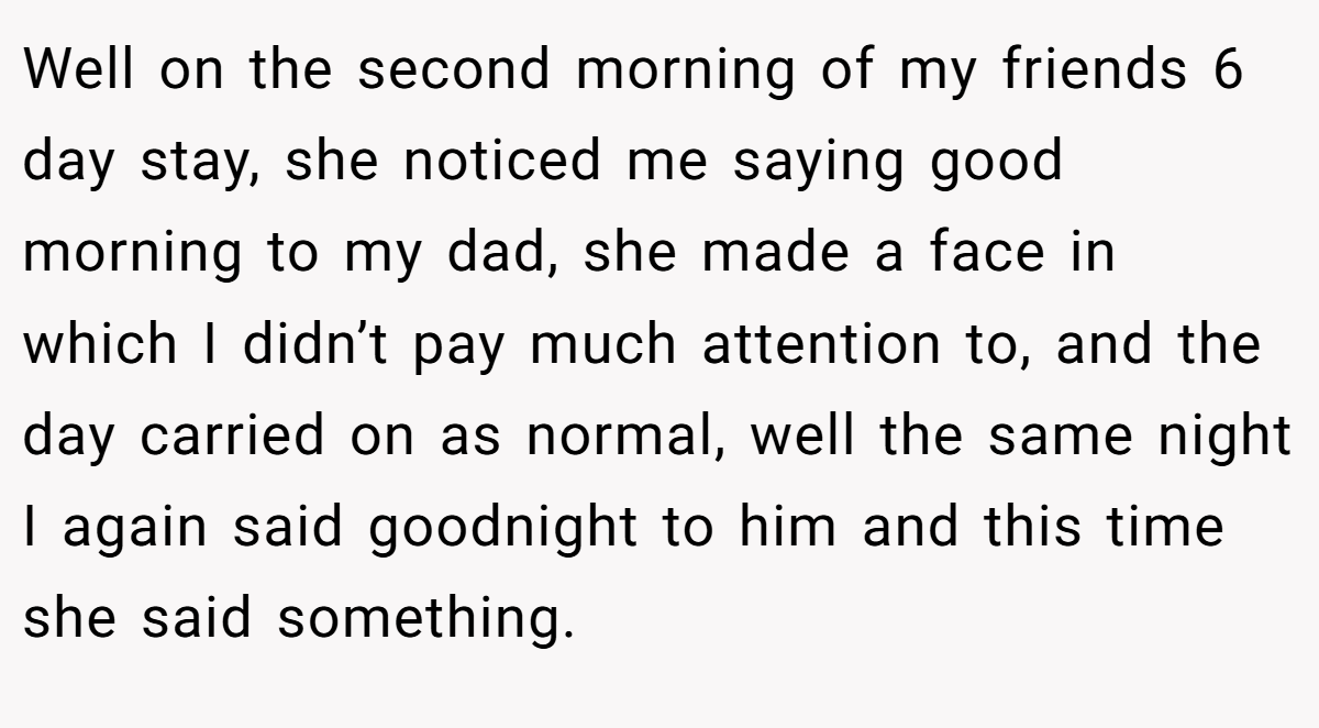Well on the second morning of my friends 6 day stay, she noticed me saying good morning to my dad, she made a face in which I didn’t pay much attention to, and the day carried on as normal, well the same night I again said goodnight to him and this time she said something.