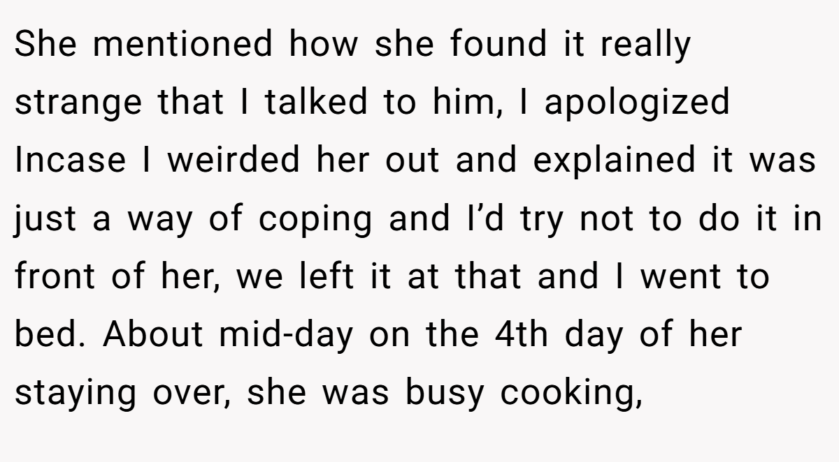 She mentioned how she found it really strange that I talked to him, I apologized Incase I weirded her out and explained it was just a way of coping and I’d try not to do it in front of her, we left it at that and I went to bed. About mid-day on the 4th day of her staying over, she was busy cooking,