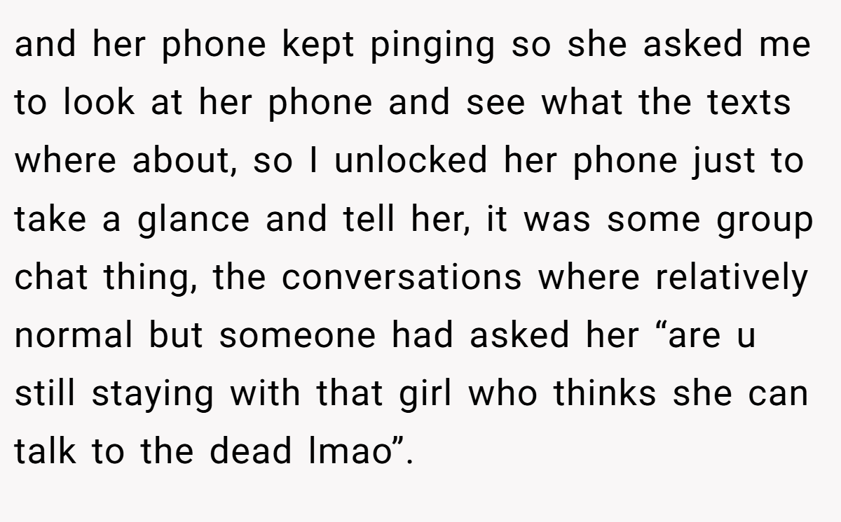 and her phone kept pinging so she asked me to look at her phone and see what the texts where about, so I unlocked her phone just to take a glance and tell her, it was some group chat thing, the conversations where relatively normal but someone had asked her “are u still staying with that girl who thinks she can talk to the dead lmao”.