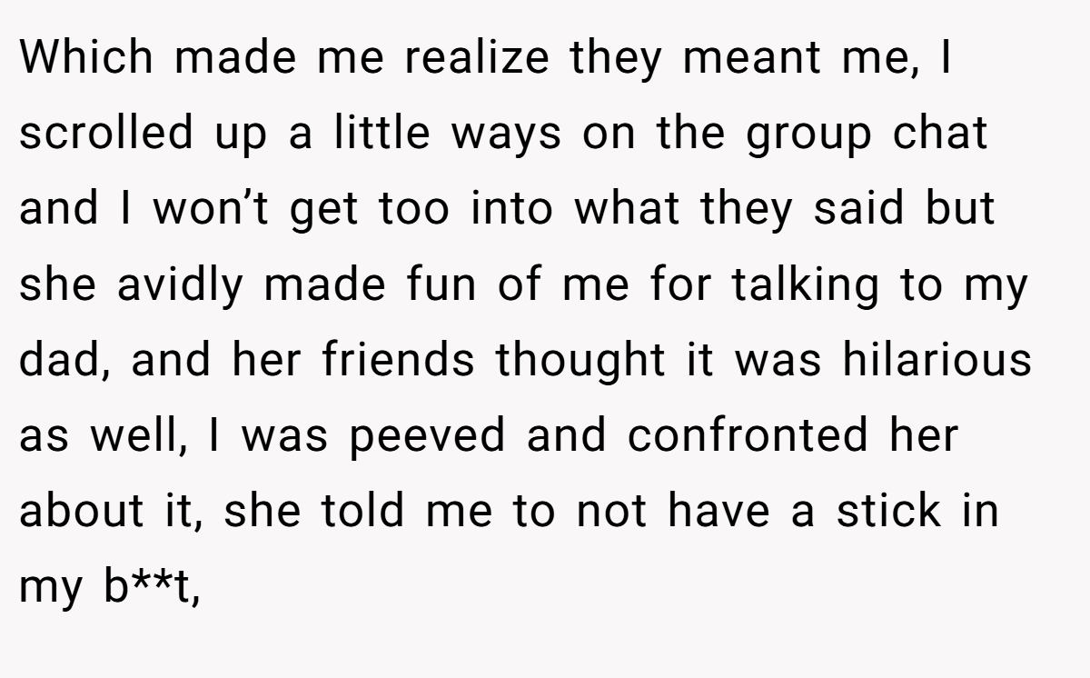 Which made me realize they meant me, I scrolled up a little ways on the group chat and I won’t get too into what they said but she avidly made fun of me for talking to my dad, and her friends thought it was hilarious as well, I was peeved and confronted her about it, she told me to not have a stick in my b**t,