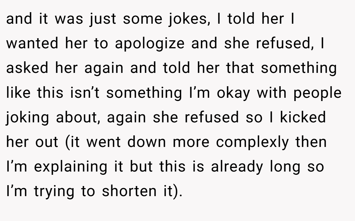 and it was just some jokes, I told her I wanted her to apologize and she refused, I asked her again and told her that something like this isn’t something I’m okay with people joking about, again she refused so I kicked her out (it went down more complexly then I’m explaining it but this is already long so I’m trying to shorten it).