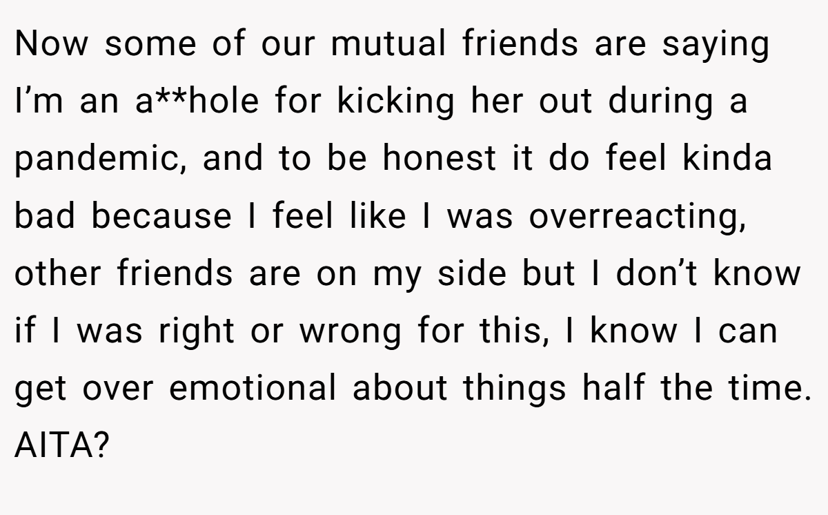 Now some of our mutual friends are saying I’m an a**hole for kicking her out during a pandemic, and to be honest it do feel kinda bad because I feel like I was overreacting, other friends are on my side but I don’t know if I was right or wrong for this, I know I can get over emotional about things half the time. AITA?