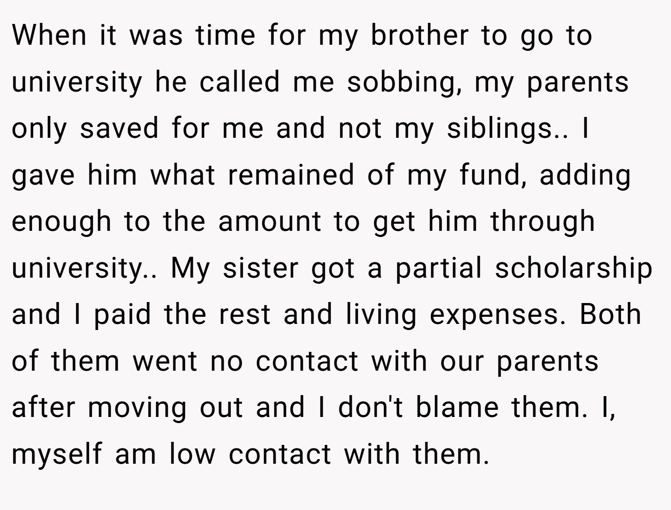 When it was time for my brother to go to university he called me sobbing, my parents only saved for me and not my siblings.. I gave him what remained of my fund, adding enough to the amount to get him through university.. My sister got a partial scholarship and I paid the rest and living expenses. Both of them went no contact with our parents after moving out and I don't blame them. I, myself am low contact with them.