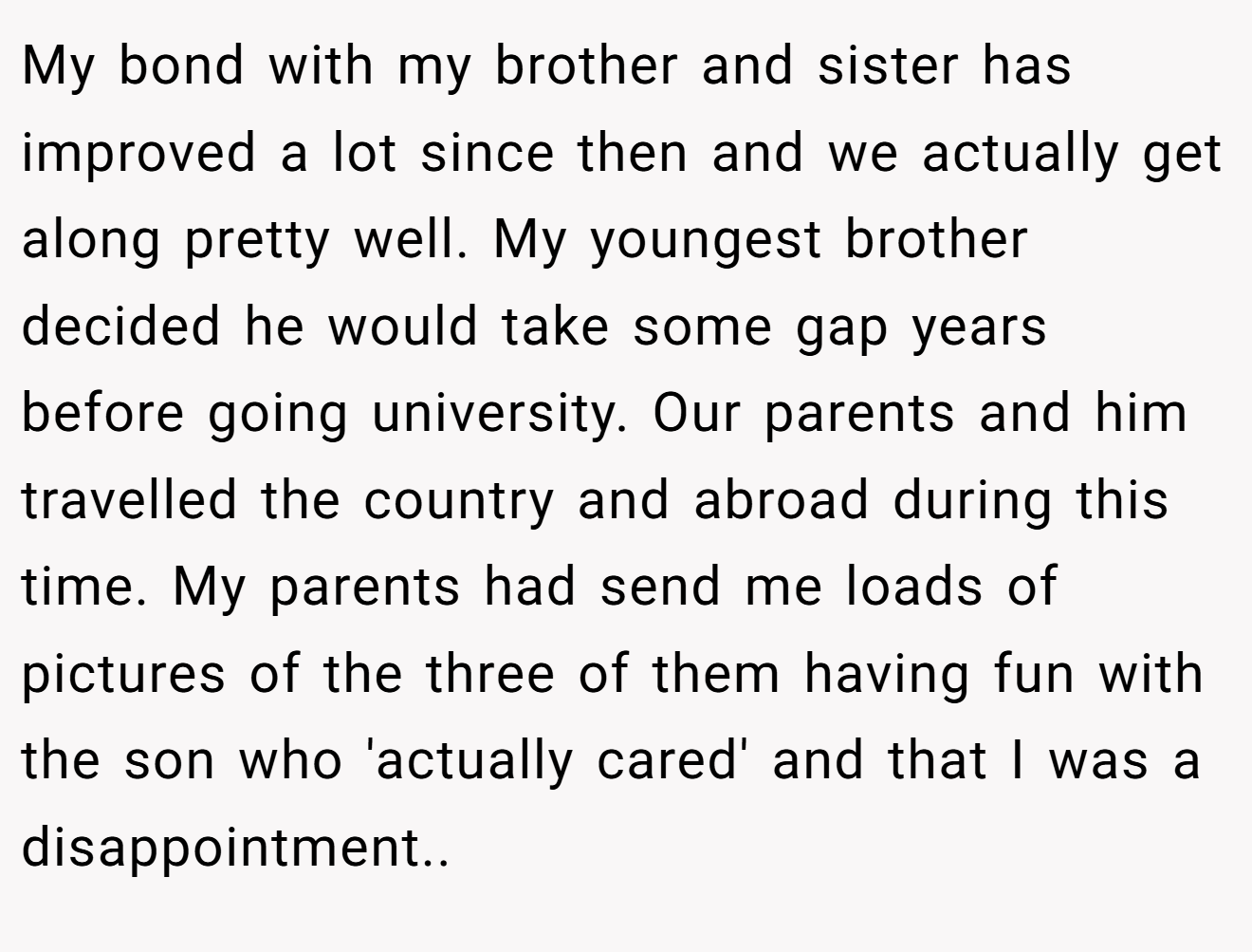 My bond with my brother and sister has improved a lot since then and we actually get along pretty well. My youngest brother decided he would take some gap years before going university. Our parents and him travelled the country and abroad during this time. My parents had send me loads of pictures of the three of them having fun with the son who 'actually cared' and that I was a disappointment..