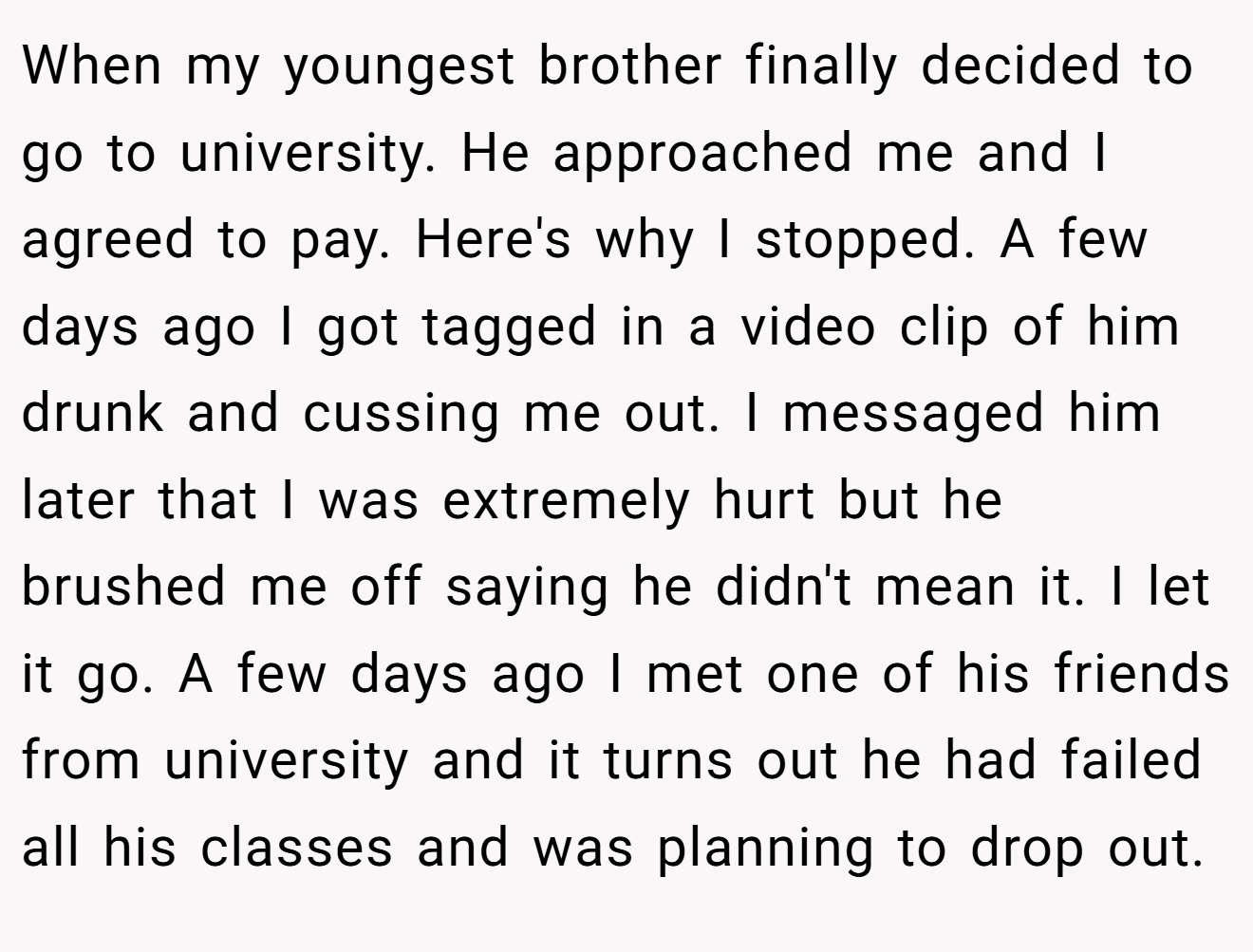 When my youngest brother finally decided to go to university. He approached me and I agreed to pay. Here's why I stopped. A few days ago I got tagged in a video clip of him drunk and cussing me out. I messaged him later that I was extremely hurt but he brushed me off saying he didn't mean it. I let it go. A few days ago I met one of his friends from university and it turns out he had failed all his classes and was planning to drop out. 