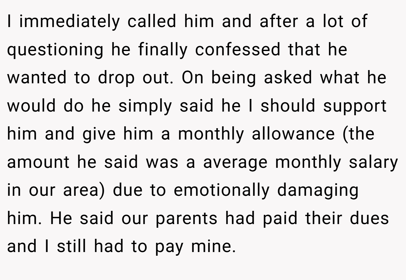 I immediately called him and after a lot of questioning he finally confessed that he wanted to drop out. On being asked what he would do he simply said he I should support him and give him a monthly allowance (the amount he said was a average monthly salary in our area) due to emotionally damaging him. He said our parents had paid their dues and I still had to pay mine.