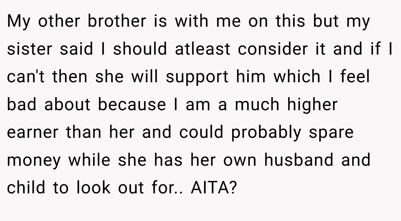 My other brother is with me on this but my sister said I should atleast consider it and if I can't then she will support him which I feel bad about because I am a much higher earner than her and could probably spare money while she has her own husband and child to look out for.. AITA?