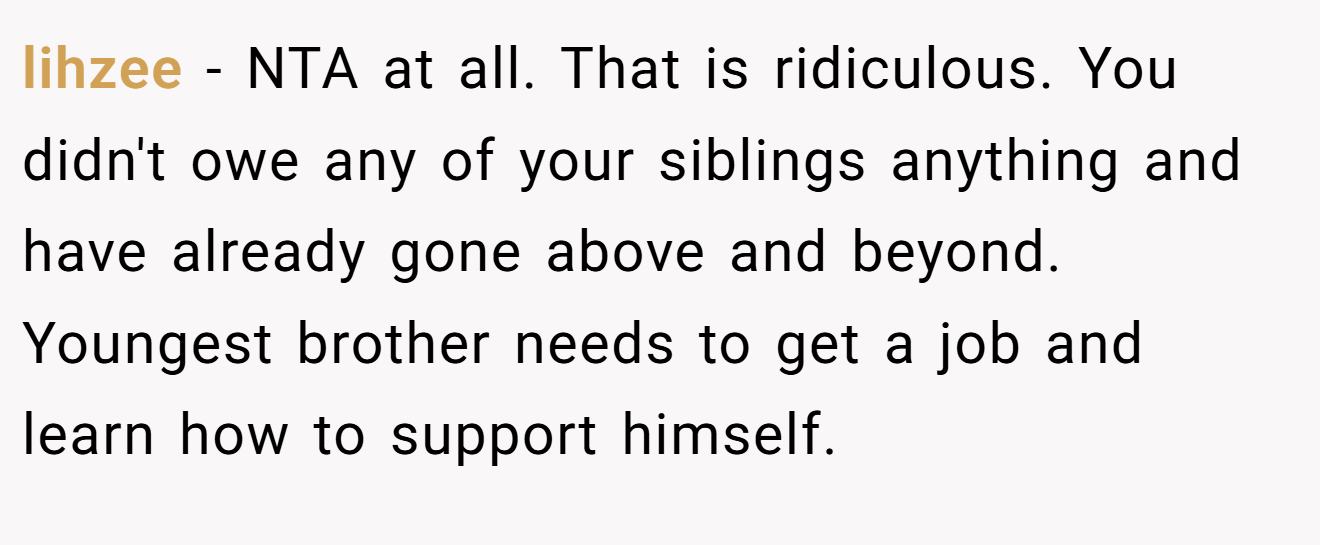 lihzee − NTA at all. That is ridiculous. You didn't owe any of your siblings anything and have already gone above and beyond. Youngest brother needs to get a job and learn how to support himself.