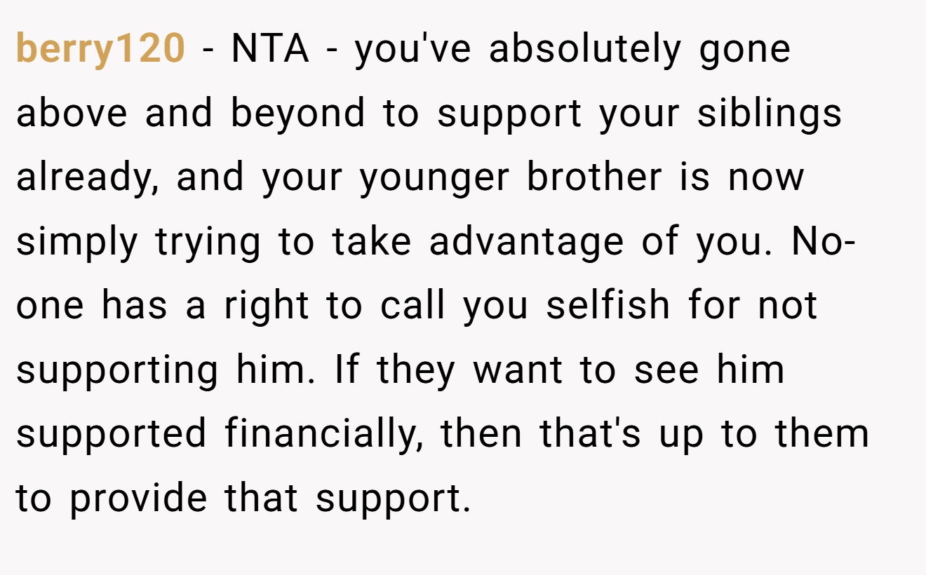 berry120 − NTA - you've absolutely gone above and beyond to support your siblings already, and your younger brother is now simply trying to take advantage of you. No-one has a right to call you selfish for not supporting him. If they want to see him supported financially, then that's up to them to provide that support.