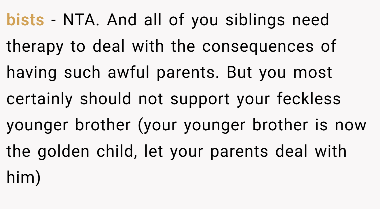 bists − NTA. And all of you siblings need therapy to deal with the consequences of having such awful parents. But you most certainly should not support your feckless younger brother (your younger brother is now the golden child, let your parents deal with him)