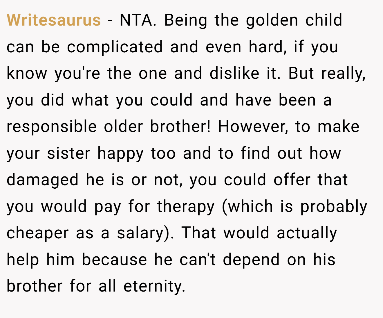 Writesaurus − NTA. Being the golden child can be complicated and even hard, if you know you're the one and dislike it. But really, you did what you could and have been a responsible older brother! However, to make your sister happy too and to find out how damaged he is or not, you could offer that you would pay for therapy (which is probably cheaper as a salary). That would actually help him because he can't depend on his brother for all eternity.
