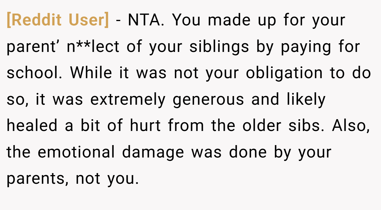 [Reddit User] − NTA. You made up for your parent’ n**lect of your siblings by paying for school. While it was not your obligation to do so, it was extremely generous and likely healed a bit of hurt from the older sibs. Also, the emotional damage was done by your parents, not you.