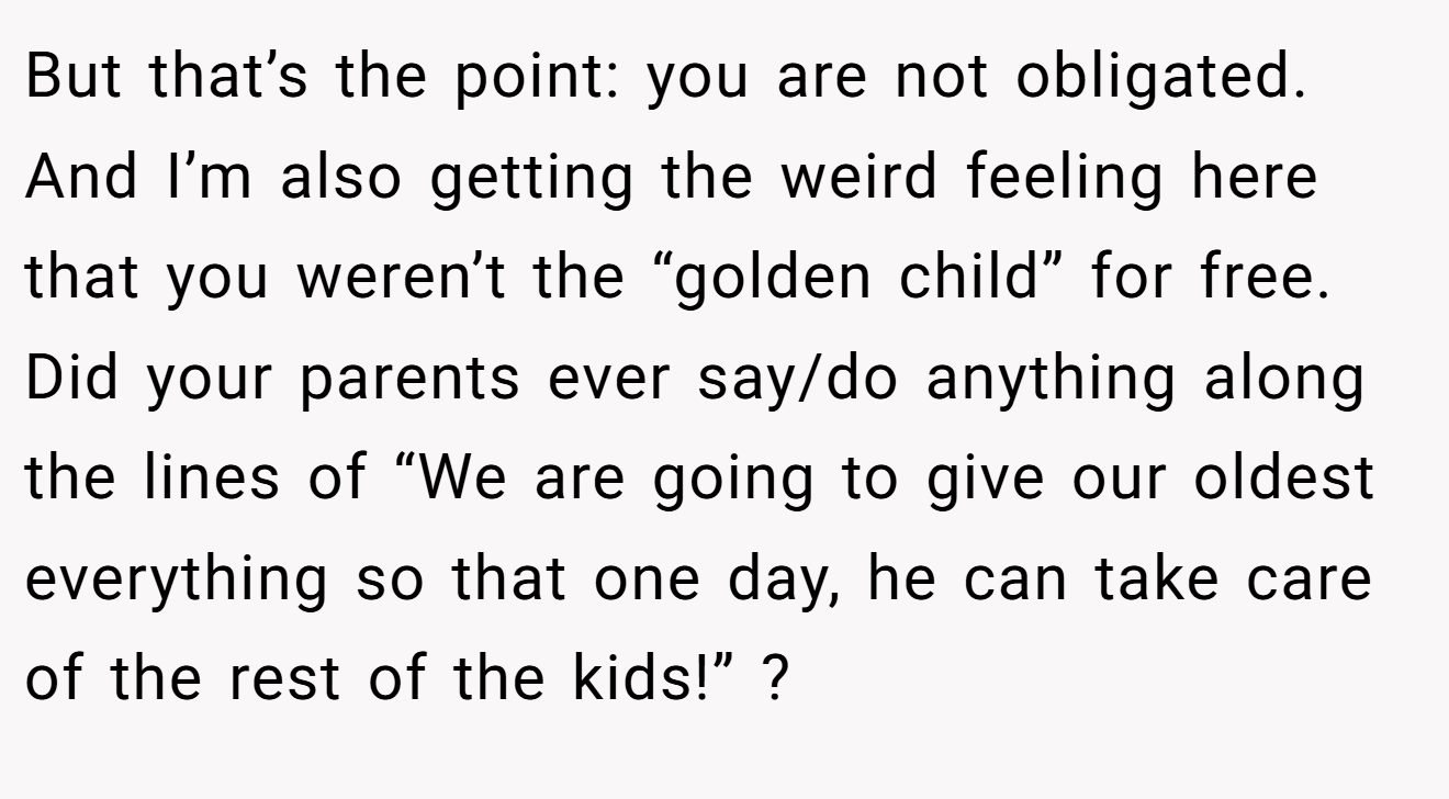 But that’s the point: you are not obligated. And I’m also getting the weird feeling here that you weren’t the “golden child” for free. Did your parents ever say/do anything along the lines of “We are going to give our oldest everything so that one day, he can take care of the rest of the kids!” ?