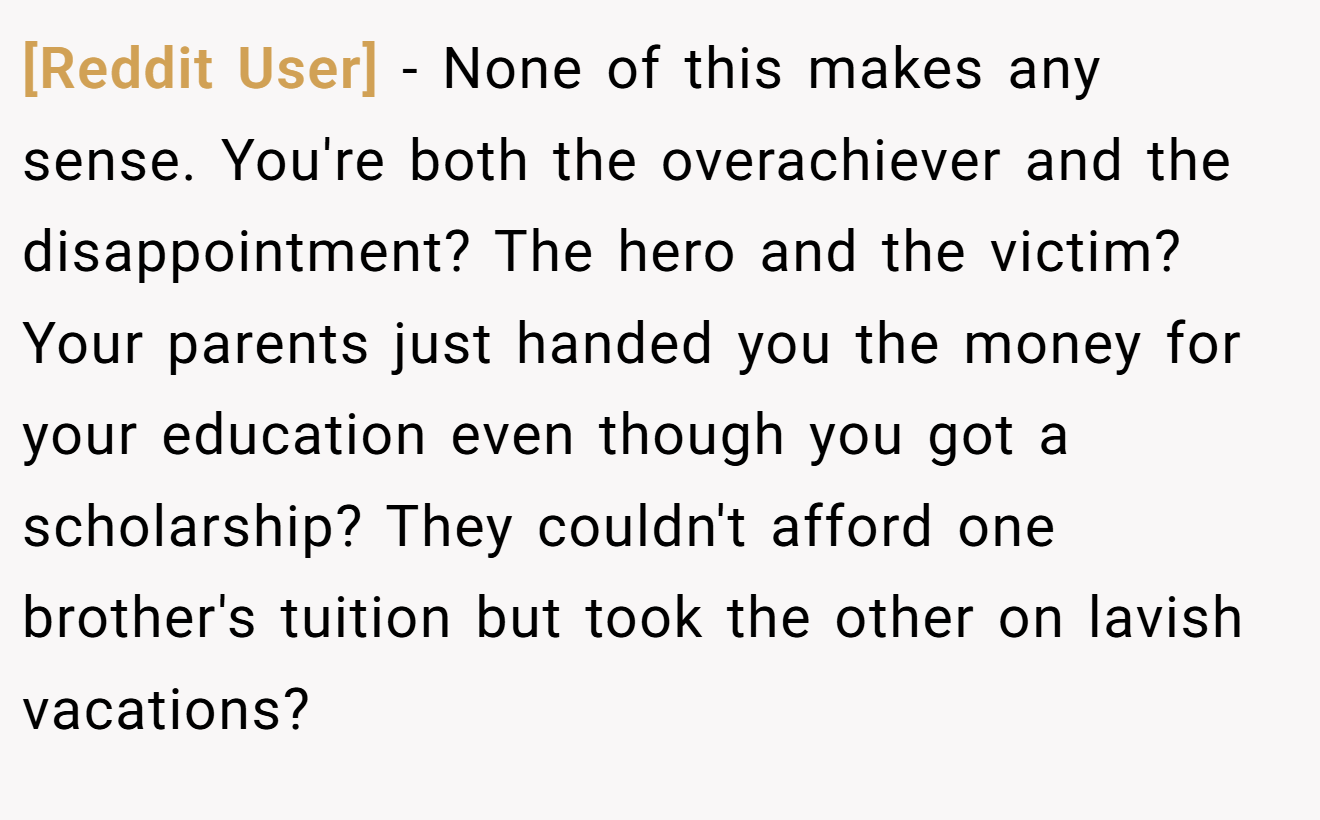 [Reddit User] − None of this makes any sense. You're both the overachiever and the disappointment? The hero and the victim? Your parents just handed you the money for your education even though you got a scholarship? They couldn't afford one brother's tuition but took the other on lavish vacations?