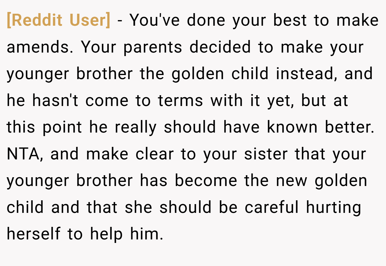 [Reddit User] − You've done your best to make amends. Your parents decided to make your younger brother the golden child instead, and he hasn't come to terms with it yet, but at this point he really should have known better. NTA, and make clear to your sister that your younger brother has become the new golden child and that she should be careful hurting herself to help him.